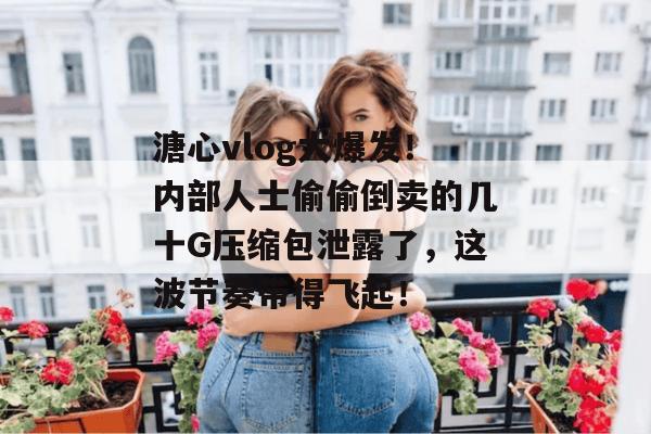 溏心vlog大爆发！内部人士偷偷倒卖的几十G压缩包泄露了，这波节奏带得飞起！