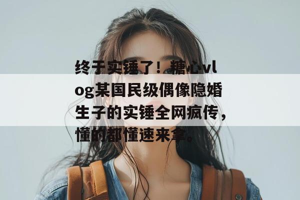 终于实锤了！糖心vlog某国民级偶像隐婚生子的实锤全网疯传，懂的都懂速来拿。