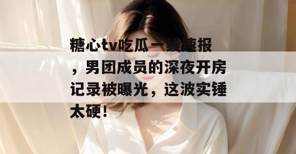 糖心tv吃瓜一线速报，男团成员的深夜开房记录被曝光，这波实锤太硬！